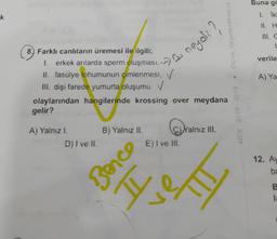 Buna ga
1. iki
k
11. H
Papuquebed 'ewoo
verile
8. Farklı canlıların üremesi ile ilgili;
1. erkek anlarda sperm oluşmasın neyali
II. fasülye tohumunun çimlenmesi,
. ✓
III. dişi farede yumurta oluşumu ✓
olaylarından hangilerinde krossing over meydana
gelir?
A) Ya
ex
A) Yalnız I.
D) I ve II.
B) Yalnız II. C) Yalnız III.
E) I ve III.
12. Ay
ba
Bence
H
B
1
