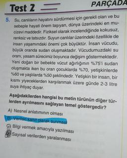 Test 2 -
= PARÇADA
5. Su, canlıların hayatını sürdürmesi için gerekli olan ve bu
sebeple hayati önem taşıyan, dünya üzerindeki en mu-
cizevi maddedir. Fiziksel olarak incelendiğinde kokusuz,
renksiz ve tatsızdır. Suyun canlılar üzerindeki özellikle de
insan yaşamındaki önemi çok büyüktür. İnsan vücudu,
büyük oranda sudan oluşmaktadır. Vücudumuzdaki su
oranı, yasam sürecimiz boyunca değişim göstermektedir.
Yeni doğan bir bebekte vücut ağırlığının %75'i sudan
oluşmakta iken bu oran çocuklarda %70, yetişkinlerde
%60 ve yaşlılarda %50 şeklindedir. Yetişkin bir insan, bir
kısmi yiyeceklerden karşılanmak üzere günde 2-3 litre
suya ihtiyaç duyar.
Aşağıdakilerden hangisi bu metin türünün diğer tür-
lerden ayrılmasını sağlayan temel göstergedir?
A) Nesnel anlatımının olması
B) Verileri kanıt olarak sunmasi
G) Bilgi vermek amacıyla yazılması
Sayısal verilerden yaralanması
