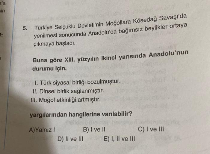 s'a
sin
5.
Türkiye Selçuklu Devleti'nin Moğollara Kösedağ Savaşı'da
yenilmesi sonucunda Anadolu'da bağımsız beylikler ortaya
çıkmaya başladı.
Buna göre XIII. yüzyılın ikinci yarısında Anadolu'nun
durumu için,
1. Türk siyasal birliği bozulmuştur.
II. Dinsel