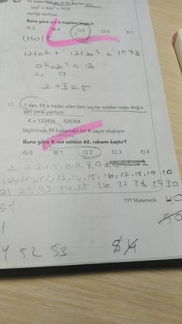 Iki basam ki aa ve bb sayıları için,
(aa)2 + (bb)2 = 1573
eşitliği veriliyor.
Buna göre a + b toplamı kaçtır?
A3
B) 4
C) 5
D) 6
E) 7
(10)
12102t 121.6? = 1573
azteo ?= 13
o
2+3=5
12.
1 den 54 e kadar olan tam sayılar soldan sağa doğru
yan yana yazılıyor.
K = 123456 ... 525354
biçiminde 99 basamakl bir K sayısı oluşuyor.
Buna göre K nin soldan 60. rakamı kaçtır?
AO
B) 1
C) 2
D) 3
E) 4.
? (21 lugler, 15, 16, 17, 18 a 20
21 22 23 24 25 26 2t 28 29 30
a
TYT Matematik
1
Y 82
82 53
84
