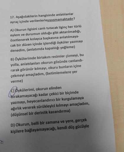 17. Aşağıdakilerin hangisinde anlatılanlar
ayraç içinde verilenlerleuyuşmamaktadır?
A) Okurun ilgisini canlı tutacak ilginç her türlü
eylem ve durumun olduğu gibi aktarılmadığı,
özetlenerek kolayca başkasına anlatılmaya-
cak bir düzen içinde işlendiği öykü