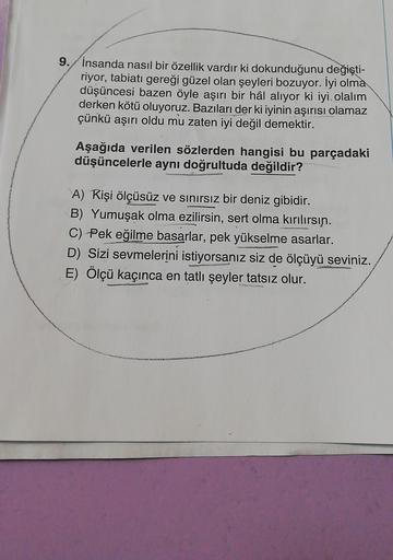 9. İnsanda nasıl bir özellik vardır ki dokunduğunu değişti-
riyor, tabiatı gereği güzel olan şeyleri bozuyor. İyi olma
düşüncesi bazen öyle aşırı bir hâl alıyor ki iyi olalım
derken kötü oluyoruz. Bazıları der ki iyinin aşırısı olamaz
çünkü aşırı oldu mu z