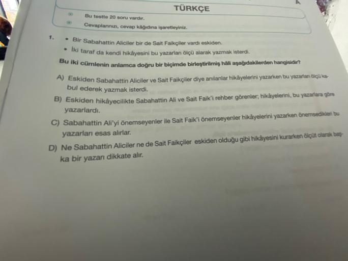 TÜRKÇE
Bu testte 20 soru vardır.
Cevaplarınızı, cevap kâğıdına işaretleyiniz.
1.
* Bir Sabahattin Aliciler bir de Sait Faikçiler vardı eskiden.
Iki taraf da kendi hikâyesini bu yazarları ölçü alarak yazmak isterdi.
Bu iki cümlenin anlamca doğru bir biçimde