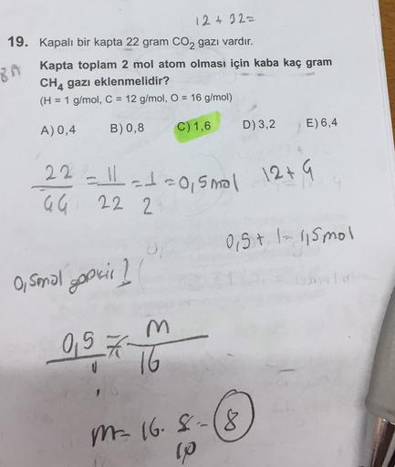 12+ 32=
19. Kapalı bir kapta 22 gram CO2 gazı vardır.
Kapta toplam 2 mol atom olması için kaba kaç gram
CH4 gazı eklenmelidir?
(H = = 1 g/mol, C = 12 g/mol, O = 16 g/mol)
8A
B) 0,8
A) 0,4
C) 1,6
D)3,2
E) 6,4
22-11-1=0, smal
22 2
12+ G
GG
0,5+1-115 mol
O, s