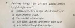 1) İslamiyet Öncesi Türk şiiri için aşağıdakilerden
hangisi söylenemez?
a) Şiirlerde genellikle zengin kafiye kullanılmıştır,
b) Dörtlüklerden oluşur.
c) Hece ölçüsü kullanılmıştır.
d) Yug, solen, sığır gibi törenlerden doğmuştur.
e) Aşk, tabiat, ölüm gibi konulan işler.
5