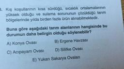 B. Kış koşullannin kısa sürdüğü, sıcaklık ortalamalarının
yüksek olduğu ve sulama sorununun çözüldüğü tarım
bölgelerinde yılda birden fazla ürün alınabilmektedir.
Buna göre aşağıdaki tarım alanlarının hangisinde bu
durumun daha belirgin olduğu söylenebilir?
A) Konya Ovasi
B) Ergene Havzasi
D) Silifke Ovası
C) Acipayam Ovasi
E) Yukan Sakarya Ovaları
