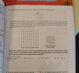 18 Geometri tahtası bir zeminin üzerine eşit aralıklarla yerleştirilmiş çivilerden oluşur.
a cm
a cm
Sinan ve Kübra bir etkinlik için birer geometri tahtası oluşturmuşlardır. Kübra'nın oluşturduğu geometri
tahtasındaki çiviler arasındaki uzaklık, Sinan'ın oluşturduğu geometri tahtası üzerindeki çiviler arasındaki
uzaklıktan yarmsar santimetre daha azdır. Her ikisi de hazırladıkları geometri tahtası üzerinde eşit sayıda
civiyi çevreleyen karesel bölgeler gösteriyorlar.
Kübra'nın oluşturduğu
Sinan'ın oluşturduğu geometri tahtası
geometri tahtası
Kübra'nın oluşturduğu geometri tahtasında gösterdiği karenin alanı 25x santimetrekare olduğu-
na göre, Sinan'ın oluşturduğu geometri tahtasında gösterdiği karenin santimetrekare cinsinden
alanını gösteren cebirsel ifade aşağıdakilerden hangisidir?
A) 25x2 + 30x +9
B) 25x2 + 6x + 9
C) 25x?- 30x +9D) 25x? - 18x + 9
Karex
19 Bir kenar uzunluğu x metre olan kare şeklinde-
10 (x + 5)2 ifadesine özdeş olacak bir cebirsel ifa-
