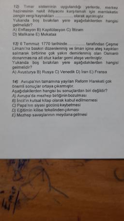 12) Timar sisteminin uygulandigi yerlerde, merkez
hazinesinin nakit ihtiyacını karşılamak için memleketin
zengin vergi kaynakları ................ olarak aynimistir
Yukanda boş bırakılan yere aşağıdakilerden hangisi
gelmelidir?
A) Enflasyon B) Kapitolasyon C) litizam
D) Malikane E) Mukataa
13) 6 Temmuz 1770 tarihinde............... tarafından Çeşme
Limanı'na baskın düzenlenmiş ve liman içine ateş kayıklan
salınarak birbirine çok yakın demirlenmiş olan Osmanlı
donanmasına ait otuz kadar gemi ateşe verilmiştir.
Yukanda boş bırakılan yere aşağıdakilerden hangisi
gelmelidir?
A) Avusturya B) Rusya C) Venedik D) Iran E) Fransa
14) Avrupa'nın tamamına yayılan Reform Hareketi çok
önemli sonuçlar ortaya çıkarmıştır.
Aşağıdakilerden hangisi bu sonuçlardan biri değildir?
A) Avrupa'da mezhep birliğinin bozulması
B) Incil'in kutsal kitap olarak kabul edilmemesi
C) Papa'nın siyasi gücünü kaybetmesi
D) Egitimin kilise tekelinden çıkması
E) Mezhep savaşlarının meydana gelmesi
