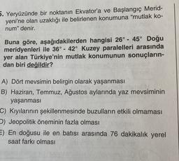 5. Yeryüzünde bir noktanın Ekvator'a ve Başlangıç Merid-
yeni'ne olan uzaklığı ile belirlenen konumuna "mutlak ko-
num" denir.
-
-
Buna göre, aşağıdakilerden hangisi 26° - 45° Doğu
meridyenleri ile 36° - 42° Kuzey paralelleri arasında
yer alan Türkiye'nin mutlak konumunun sonuçların-
dan biri değildir?
A) Dört mevsimin belirgin olarak yaşanması
B) Haziran, Temmuz, Ağustos aylarında yaz mevsiminin
yaşanması
C) Kıyılarının şekillenmesinde buzulların etkili olmaması
D) Jeopolitik öneminin fazla olması
E) En doğusu ile en batısı arasında 76 dakikalık yerel
saat farkı olması