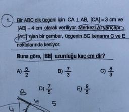 1.
Bir ABC dik üçgeni için CA 1 AB, |CA| = 3 cm ve
|AB| = 4 cm olarak veriliyor. Merkezi A, yarıçapr
fACj glan bir çember, üçgenin BC kenarını C ve E
noktalarında kesiyor.
Buna göre, BE uzunluğu kaç cm dir?
A)
N/or
B) }
c)
w 100
D)
D) }
B
E)
5
E;
OT
5