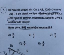 1.
Bir ABC dik üçgeni için CA 1 AB, |CA| = 3 cm ve
|AB| = 4 cm olarak veriliyor. Merkezi A, yarıçapr
fACj glan bir çember, üçgenin BC kenarını C ve E
noktalarında kesiyor.
Buna göre, BE uzunluğu kaç cm dir?
A)
N/or
B) }
c)
w 100
D)
D) }
B
E)
5
E;
OT
5
