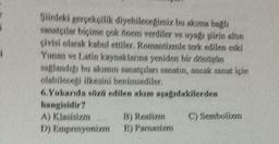 1
Siirdeki gerçekçilik diyebilecegimiz bu akıma bagli
sanatçılar biçime çok önem verdiler ve uya ginin altın
çivisi olarak kabul ettiler. Romantizmle terk edilen eski
Yunan ve Latin kaynaklarına yeniden bir dinition
saglandigi bu akimin sanatçıları sanatı, ancak sanat için
olabilecegi ilkesini benimsediler.
6. Yukarda siz edilen akım asagidakilerden
hangisidir?
A) Klasisizm B) Realizan C) Sembolizm
D) Empresyonizm E) Parnasizm