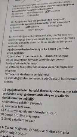 Yukanda yan basınçlar sonucunda oluşmuş kıvrımlı bir
yapı kesiti verilmiştir. Bu yapının oluşmasında aşağıdaki
kuvvetlerden hangisi etkili olmuştur?
A) Deprem B) Volkanizma Porojenez
D) Akarsular E) Buzullar
10- Aşağıda verilen yer sekillerinden hangisinin
oluşumunda epirojenik hareketler etkili olmuştur?
A) Tafoni Kaldera C) Sirk gölü
D) Traverten E) Kiyi taraçası
11- Yer kabuğunu oluşturan levhalar, manto tabakası
üzerine yaptığı basınç ve manto tabakasının yoğunluğu
oranında dengede dururlar. Buna izostatik denge adı
verilmektedir.
Aşağıda verilenlerden hangisi bu denge üzerinde
etkili değildir?
A) Levhaların üzerinde örtü buzullarının oluşması
B) Dış kuvvetlerin levhalar üzerinde aşındırma
faaliyetlerinde bulunması
C) Volkanik faaliyetler sonucunda volkanik platoların
oluşması
D) Yerleşim alanlarının genişlemesi
E) İklim değişimleri sonucunda büyük buzul kütlelerinin
erimesi
12-Aşağıdakilerden hangisi akarsu aşındırmasının tab
seviyesine ulaştığı durumlarda oluşan arazilerin
özelliklerinden değildir?
A) Biriktirme şekilleri yaygındır.
B) Akarsular hızlı akar.
C) Akarsu yatağında menderesler oluşur.
D) Denge profiline ulaşmıştır.
E) Geniş yataklardan akar.
13- Ceren: Mağaralarda sarkit ve dikitin zamanla
Sirleşmesiyle oluşur.
Coğrafun