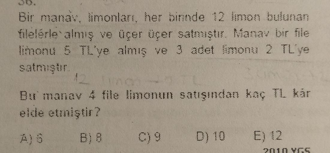 Bir manay, limonlar, her binnde 12 limon bulunan
filelerle almış ve üçer üçer satmıştır. Mana bir file
limonu 5 TL'ye almış ve 3 adet fimonu 2 TL'ye
satmistr
12
Bur manav 4 file limonun satışından kaç TL kár
elde etmiştir?
g
E) 12
2010 YGS
