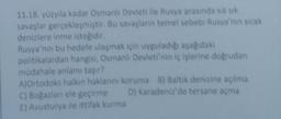 11.18. yüzyıla kadar Osmanlı Devleti ile Rusya arasında siksik
savaşlar gerçekleşmiştir. Bu savaşların temel sebebi Rusya'nin sıcak
denizlere inme istegidir.
Rusya'nin bu hedefe ulaşmak için uyguladigi asagidaki
politikalardan hangisi, Osmanlı Devleti'nin iç işlerine dogrudan
müdahale anlamı taşır?
A)Ortodoks halkın haklarını koruma B) Baltik denizine açılma
C) Bogazian ele geçirme D) Karadeniz'de tersane açma
E) Avusturya ile ittifak kurma
