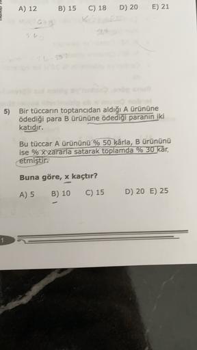 A) 12
B) 15
D) 20
E) 21
C) 18
V
5) Bir tüccarın toptancıdan aldığı A ürününe
ödediği para B ürününe ödediği paranın iki
katıdır.
Bu tüccar A ürününü % 50 kârla, B ürününü
ise % X zararla satarak toplamda % 30 kar,
etmiştir.
Buna göre, x kaçtır?
A) 5
B) 10
