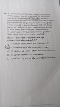 12. (1) Otobüsün Anadolu'da doğuşu, kamyonlarını otobüse
çeviren girişimci insanlar sayesindedir..(II) Bu girişimci
insanlardan biri olan Mehmet Selim Kara, yolcuların
rahatını düşünerek otobüsüne kolonya püskürten bir sistem
koydurmuştur. Cengiz Civan'sa otobüs yolculuğunda
devrim sayılacak bir başka buluşun sahibidir. (IV) Cengiz
Bey'in, şoförün arkasına beyaz bir perde asarak koridora
8 mm'lik bir film makinesi koyması "sinemalı otobüs"
dönemini başlatır. (V) Civan jet otobüsünde gösterilen
filmler, sessiz sinemanın unutulmaz eserleridir.
Bu parçada numaralanmış cümlelerle ilgili
aşağıdakilerden hangisi yanlıştır?
A) I. cümlenin öznesi, belirtili isim tamlamasıdır.
B1. cümlenin öznesi, sifat tamlamasıdır.
C) III. cümlenin yükleminde belirtili isim tamlaması vardır.
D) IV. cümlenin öznesi, sifat tamlamasıdır.
E) V. cümlenin yükleminde sıfat tamlaması bulunmaktadır.