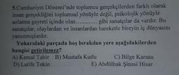 5.Cumhuriyet Dönemi'nde toplumcu gerçekçilerden farklı olarak
insan gerçekliğini toplumsal yönüyle değil, psikolojik yönüyle
anlatma gayreti içinde olan............. gibi sanatçılar da vardır. Bu
sanatçılar, olaylardan ve insanlardan hareketle bireyin iç dünyasını
yansıtmışlardır.
Yukarıdaki parçada boş bırakılan yere aşağıdakilerden
hangisi getirilemez?
A) Kemal Tahir B) Mustafa Kutlu C) Bilge Karasu
D) Latife Tekin
E) Abdülhak Şinasi Hisar