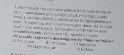 7. Hem resimde hem edebiyatta görülen iki akımdan biridir. Bu
akımın sanatçılarına göre, varlığın gerçek yönü degil, kişide
bıraktığı etki önemlidir. Bu nedenle anlam belirginliginden çok
kapalılık yeğlenmis, anlamın yoruma uygun olması sağlanmıştır.
Tepki olarak ortaya çıktığı akımın aksine siirde 8lçü ve uyak
önemini kaybetmiş süre serbest ölçü egemen olmuştur.
Bu parçada aşağıdakilerden hangisiyle ilgili bilgi verilmiştir?
A) Sembolizm B) Parnasizm C) Sürrealizm
D) Ekspresyonizm
E) Kübizm
