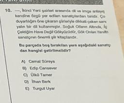 10. - Ikindi Yeni şairleri arasında dil ve imge anlays
kendine Ozgü yer edilen sanatçılardan biridir. Ço
duyarlılığını öne çıkaran şiirleriyle dikkati çeken sara
yalin bir dil kullanmıştır. Soğuk Otarin Alunda, la
Çektiğim Hava Degil Gökyüzüdür, Gök Ontan Yarult
sanatçının Önemli glir kitaplandis
Bu parçada boş bırakılan yere aşağıdak sanatç
dan hangisi getirilmelidir?
A) Cemal Süreya
B) Edip Cansever
c) Oiko Tamer
D) Ihan Berk
E) Turgut Uyar
