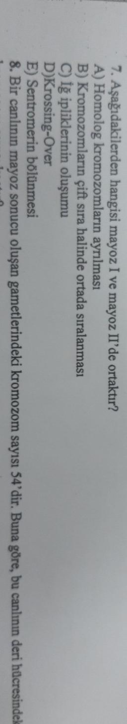 7. Aşağıdakilerden hangisi mayoz I ve mayoz II'de ortaktır?
I
A) Homolog kromozomların ayrılması
B) Kromozomların çift sıra halinde ortada sıralanması
C) İğ ipliklerinin oluşumu
D) Krossing-Over
E Sentromerin bölünmesi
8. Bir canlının mayoz sonucu oluşan gametlerindeki kromozom sayısı 54'dir. Buna göre, bu canlının deri hücresindek
