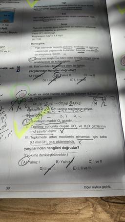 umun çözünmeye-
pr.
Yigit
Diyabet (geker hastaligi) tanısında kullanılan en temelik tesa
açlık kan sokeri O como ve şeker yükleme testi
Saf su
Kum
3. kap
e ilgili,
necik boyutu
Eda
Ayni veya farklerde moleküllerden olupan maddelerdir. Hata
arasında plastik olarak adlandinu.
Sevgi
Piyasada bulunan içme sularından bir markanın etiketinde
yazan bazı değerler şu şekildedir.
Florür (F): 0038 mg/l.
Magnezyum (Mg): 4,8 mg/L
pH: 7,93
ur?
C) I ve II
Buna göre,
1 Yiğit ödevinde temizlik eldiveni, ayakkabı ve ambalaj
malzemesi yapımında kullanılan kauçuk maddesini
de araştırmış olabilir.
Sevgi'nin araştırma ödevi olan analitik kimya toprak
analizlerinde de kullanılabilir.
III. Eda'nın ödevi biyokimya alanı ile ilgilidir.
yargılarından hangileri doğrudur?
A) Yalpr1
B) Yalnız II
C) I ve II
D) II vel
E) I, II ve fil
matik adi
Ta
O
Pt
(13) Kapalı ve sabit hacimli bir kapta bulunan 0,2'şer mol
CH, ve o, gazları
cu
2. CH,(9) +2,(0) -- CO,(9) +2H2O(g)
denklemine göre tam verimle tepkimeye giriyor.
-0
Buna göre,
1.Sınırlayıcı madde O, gazıdır.
II. Tepkime sonunda oluşan Co, ve H,O gazlarının
mol sayıları eşittir.
III. Tepkimede artan maddenin olmaması için kaba
0,1 mol CH, gazı eklenmelidir.
yargılarından hangileri doğrudur?
(Tepkime denkleştirilecektir.)
(A) Yalnız 1 B) Yalnız C) I ve II
D) II ve III
E) I, II ve III
X
ton
(
anizal
30
Diğer sayfaya geçiniz.