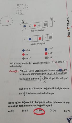 990 32
64
28
260
256
Sağ
11.
Sol
=
Ot
ACIL MATEMATIK
Kağıdın ön yüzü
Kağıdın arka yüzü
= 10-7
=
= 5/2
= √2
=4
= 18
= 10-9
sem-
Yukarıda eş karelerden oluşmuş bir kağıdın ön ve arka yüz-
leri
verilmiştir.
Örneğin; Bölme (-) işlemi yazan karenin arkasında
bo
