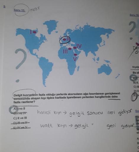 s
Soru 15:
NOT
Soru 16
2
IV.
Del
Kıyıda
Bu al
B) II.
C) IIL
DN
Gelgit kuvvetinin fazla olduğu yerlerde akarsuların ağız kısımlarının genişlemesi
sonucunda oluşan kıyı tipine haritada işaretlenen yerlerden hangilerinde daha
fazla rastlanır?
SSS
So
haliali k