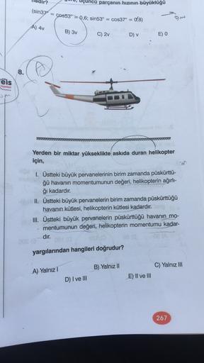 uçuncü parçanın hızının büyüklüğü
(sin37° = cos53" = 0,6; sin53° = cos37° =
0,8)
om
A) 4v
B) 3v
C) 2v
D) v
E) O
8.
eis
Yayinlar
...
Yerden bir miktar yükseklikte askıda duran helikopter
için,
1. Üstteki büyük pervanelerinin birim zamanda püskürttü-
ğü hava