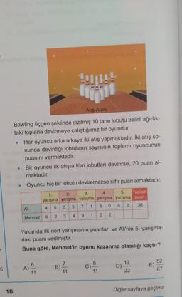 P11
Hej
Atış Alanı
Bowling üçgen şeklinde dizilmiş 10 tane lobutu belirli ağırlık-
taki toplarla devirmeye çalıştığımız bir oyundur.
Her oyuncu arka arkaya iki atış yapmaktadır. İki atış so-
nunda devirdiği lobutların sayısının toplamı oyuncunun
puanını vermektedir.
Bir oyuncu ilk atışta tüm lobutları devirirse, 20 puan al-
maktadır.
Oyuncu hiç bir lobutu deviremezse sıfır puan almaktadır.
2.
1.
3.
4.
5. Toplam
yarışma yarışma yarışma yarışma yarışma puan
1
5
7
8
0
o
5
2
38
4
6
4
Ali
2
4
3
8
9
1
Mehmet
5
2
Yukarıda ilk dört yarışmanın puanları ve Ali'nin 5. yarışma-
daki puanı verilmiştir.
Buna göre, Mehmet'in oyunu kazanma olasılığı kaçtır?
r
8
6
A)
11
5
7
B)
11
52
E)
67
17
D)
22
11
18
Diğer sayfaya geçiniz
