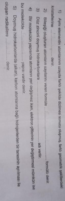 1) Ayni elementin atomlarının uzayda farklı şekilde dizilmesi sonucu oluşmuş, farklı geometrik şekillerdeki
kristallerine
... denir.
2) Bileşiği oluşturan atomlann sayılarını veren formüle ...............
formülü denir.
3) Düz zincirli doymuş hidrokarbonlara
.... adı verilir.
4) Bir molekülün yapısında atomların yeri değişmez iken, elektron çiftlerinin yer değiştirmesi mümkün ise
bu moleküldeC.........
yapısı vardır denir.
5) Doymuş hidrokarbonlarda (alkan), karbon atomlarına bağlı hidrojenlerden bir tanesinin ayrılması ile
oluşan radikallere ................. denir.
