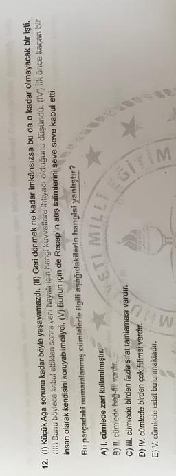 12. (1) Küçük Ağa sonuna kadar böyle yaşayamazdı. (II) Geri dönmek ne kadar imkânsızsa bu da o kadar olmayacak bir işti.
(190) Sunu böylece kabul ettikten sonra yeni hayatı için hangi kuvvetlere ihtiyacı olduğunu düşündü. (IV) lik önce kaçan bir
insan olarak kendisini koruyabilmeliydi. (V) Bunun için de Recep'in atış talimlerini seve seve kabul etti.
Bu parçadaki numaralanmış cümlelerle ilgili aşağıdakilerin hangisi yanlıştır?
ETIMILLE
A) I. cümlede zarf kullanılmıştır.
B) II. cümlede bağ-fiil vardır.
C) Ill. cümlede birden fazla sifat tamlaması vardır.
D) IV. cümlede birden çok fiilimsi vardır.
E) V. cümlede edai bulunmaktadır.
MO
GITIM
