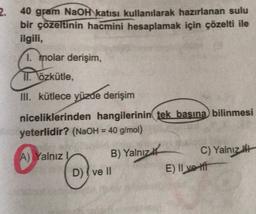 2.
40 gram NaOH katısı kullanılarak hazırlanan sulu
bir çözeltinin hacmini hesaplamak için çözelti ile
ilgili,
1. molar derişim,
II. Özkütle,
III. kütlece yüzde derişim
niceliklerinden hangilerinin tek başına bilinmesi
yeterlidir? (NaOH = 40 g/mol)
A) Yalnız B) Yalnız#
C) Yalnız
D) I ve II
E) II ve ift