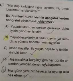 4. "Hiç düş kırıklığına uğramayanlar, hiç umut
beslememiş olanlardır."
Bu cümleyi kuran kişinin aşağıdakilerden
hangisini söylemesi beklenmez?
A) Yaşadıklarımdan dersler çıkararak daha
iyisini yapmayı isterim.
B) Yapabileceklerimin farkındayım ve ken-
dime yüksek hedefler koymuyorum.
C) Insan hayalleri ile yaşar, hayallerle ümitle-
rini diri tutar.
Başarısızlıkla karşılaştığım her günün ar-
dindan yeniden denemeye başlarım.
E) Her güne yeni bir heyecanla uyanıp asla
pes etmem
