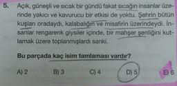 5. Açık, güneşli ve sıcak bir gündü fakat sıcağın insanlar üze-
rinde yakıcı ve kavurucu bir etkisi de yoktu. Şehrin bütün
kuşları oradaydı, kalabalığın ve misafirin üzerindeydi. İn-
sanlar rengarenk giysiler içinde, bir mahşer şenliğini kut-
lamak üzere toplanmışlardı sanki.
Bu parçada kaç isim tamlaması vardır?
A) 2
B) 3
C) 4
D) 5
E) 6
