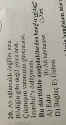 20. Ah ağlamaklı değilim, ama,
Bildiğin gibi değil yolcu dost.
Çıkmışım vatanımın güvertesine,
İstanbul'u özlüyorum.
Bu dörtlükte aşağıdakilerden hangisi yoktur?
B) Ad tamlamasi
C) Zarf
A) Edat
D) Bağlaç E) Ünlem
Jorin hangisinde isimt
