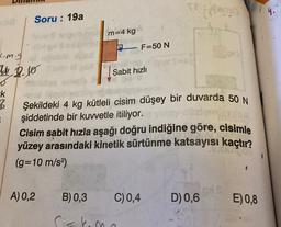 Soru: 19a
m=4 kg
F=50 N
c.m.g
4 2.0
Sabit hızlı
-k
B
.
Şekildeki 4 kg kütleli cisim düşey bir duvarda 50 N
şiddetinde bir kuvvetle itiliyor.
Cisim sabit hızla aşağı doğru indiğine göre, cisimle
yüzey arasındaki kinetik sürtünme katsayısı kaçtır?
(g=10 m/s2)
A) 0,2
B) 0,3
C) 0,4
D) 0,6
E)0,8
skema