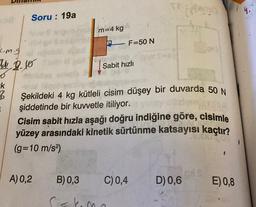 Soru: 19a
m=4 kg
F=50 N
c.m.g
4 2.0
Sabit hızlı
-k
B
.
Şekildeki 4 kg kütleli cisim düşey bir duvarda 50 N
şiddetinde bir kuvvetle itiliyor.
Cisim sabit hızla aşağı doğru indiğine göre, cisimle
yüzey arasındaki kinetik sürtünme katsayısı kaçtır?
(g=10 m/s2)
A) 0,2
B) 0,3
C) 0,4
D) 0,6
E)0,8
skema
