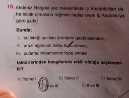 10. Akdeniz Bölgesi yaz mevsiminde İç Anadolu'dan da-
ha sıcak olmasına rağmen nadas oranı iç Anadolu'ya
göre azdir
Bunda;
1. su isteği az olan ürünlerin tercih edilmesi,
II. arazi eğiminin daha fapta olması,
III. sulama imkanlarının fazla olması
faktörlerinden hangilerinin etkili olduğu söylenebi-
lir?
A) Yalnız!
B) Yalnız II
C) Yalnız III
()
0
ve III
E) Il ve III
