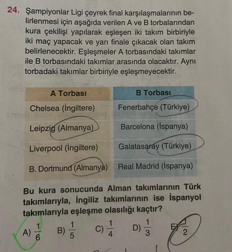 24. Şampiyonlar Ligi çeyrek final karşılaşmalarının be-
lirlenmesi için aşağıda verilen A ve B torbalarından
kura çekilişi yapılarak eşleşen iki takım birbiriyle
iki maç yapacak ve yarı finale çıkacak olan takım
belirlenecektir. Eşleşmeler A torbasındaki t