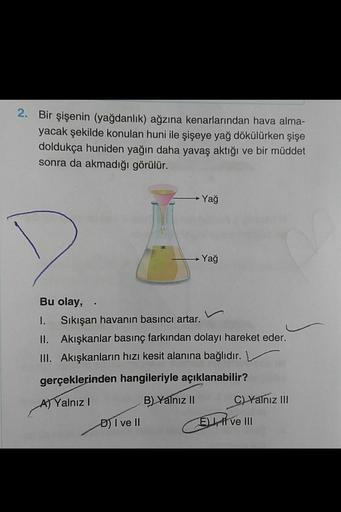 2. Bir şişenin (yağdanlık) ağzına kenarlarından hava alma-
yacak şekilde konulan huni ile şişeye yağ dökülürken şişe
doldukça huniden yağın daha yavaş aktığı ve bir müddet
sonra da akmadığı görülür.
Yağ
Yağ
Bu olay,
1. Sıkışan havanın basıncı artar.
II. Ak