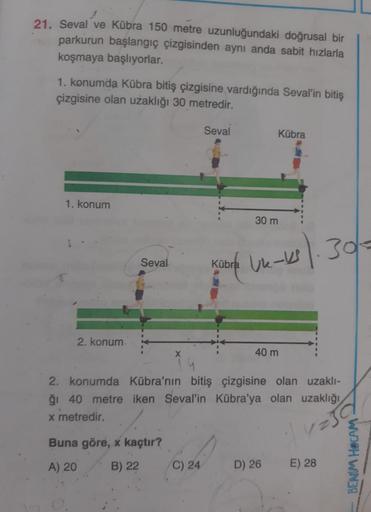 21. Seval ve Kübra 150 metre uzunluğundaki doğrusal bir
parkurun başlangıç çizgisinden aynı anda sabit hızlarla
koşmaya başlıyorlar.
1. konumda Kübra bitiş çizgisine vardığında Seval'in bitiş
çizgisine olan uzaklığı 30 metredir.
Seval
Kübra
1. konum
30 m
S