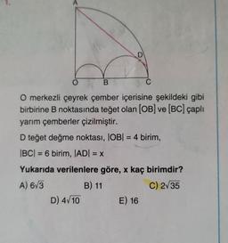 D
O
B
C
O merkezli çeyrek çember içerisine şekildeki gibi
birbirine B noktasında teğet olan (OB) ve (BC) çaplı
yarım çemberler çizilmiştir.
D teğet değme noktası, IOB| = 4 birim,
|BC| = 6 birim, JADI = X
Yukarıda verilenlere göre, x kaç birimdir?
A) 673
B) 11
C) 235
D) 4/10 E) 16