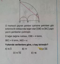 D
O
B
C
O merkezli çeyrek çember içerisine şekildeki gibi
birbirine B noktasında teğet olan (OB) ve (BC) çaplı
yarım çemberler çizilmiştir.
D teğet değme noktası, IOB| = 4 birim,
|BC| = 6 birim, JADI = X
Yukarıda verilenlere göre, x kaç birimdir?
A) 673
B) 11
C) 235
D) 4/10 E) 16
