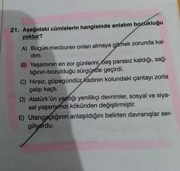 21. Aşağıdaki cümlelerin hangisinde anlatım bozukluğu
yoktur?
A) Bugün mecburen onları almaya gitmek zorunda kal-
dim.
B) Yaşamının en zor günlerini beş parasız kaldığı, sağ-
lığının bozulduğu sürgünde geçirdi.
C) Hirsiz, güpegündüz
kadının kolundaki çantayı zorla
çalıp kaçtı.
D) Atatürk'ün yaptığı yenilikçi devrimler, sosyal ve siya-
sal yaşamınızı kökünden değiştirmiştir.
E) Utangaçlığının anlaşıldığını belirten davranışlar ser-
giliyordu.