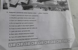 D. Aşağıdaki cümlelerde anlam kayması varsa, yoksa X koyunuz.
1. Sağlıklı yaşamak için düzenli spor yapacaksın.
2. Misafirler gelmeden hemen odanı topla.
3. İşimi son dakikaya bırakmayı sevmiyorum.
4. Bu işi başarmak için azimli olmalısın.
5. Ocak ayı geldi mi alıp başımı giderim.
6. İnsan bu temiz ortamda derin bir nefes alır.
7. Gelin ata biner, ya kismet der.
8. Beni daha dikkatli dinliyorsun bugün.
9. Yarın ilk uçakla Adana'ya gidiyorum.
10. Bana böyle boş boş bakmanı sevmiyorum.
10.
9.
8.
7.
6.
5
.
4.
3.
1.
2.
