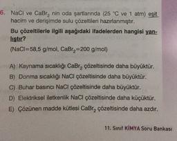 6. NaCl ve Cabr, nin oda şartlarında (25 °C ve 1 atm) eşit
hacim ve derişimde sulu çözeltileri hazırlanmıştır.
Bu çözeltilerle ilgili aşağıdaki ifadelerden hangisi yan-
listır?
(NaCl=58,5 g/
mol, CaBra=200 g/mol)
A) Kaynama sıcaklığı CaBrą çözeltisinde daha büyüktür.
B) Donma sıcaklığı NaCl çözeltisinde daha büyüktür.
C) Buhar basıncı NaCl çözeltisinde daha büyüktür.
D) Elektriksel iletkenlik NaCl çözeltisinde daha küçüktür.
E) Çözünen madde kütlesi CaBr, çözeltisinde daha azdır.
11. Sınıf KİMYA Soru Bankası