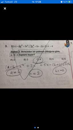 il Turkcell LTE
17:28
@%716
X
2 7.
enz.
3.
Q(x) = ax4 + 3x" 2x4 + 5x – (b + 1)V« +4
ifadesi 3. dereceden bir polinom olduğuna göre,
a+b+n toplamı kaçtır?
-
A) 2 B) 3
4 D) 5
E) 6
(a-
2x +37 +5x-(6+1 15th
(n=3
3
be
a=2
