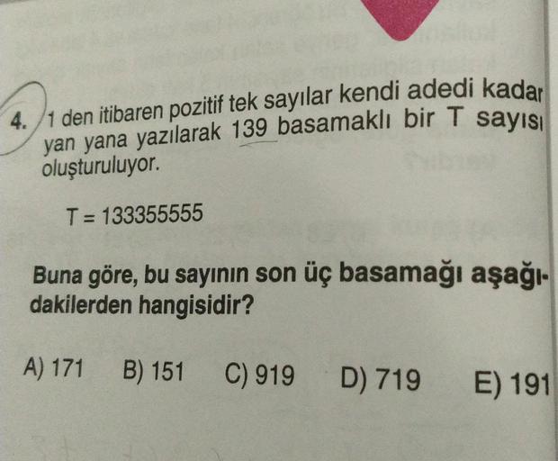 4./1 den itibaren pozitif tek sayılar kendi adedi kadar
yan yana yazılarak 139 basamaklı bir T sayısı
oluşturuluyor.
T= 133355555
Buna göre, bu sayının son üç basamağı aşağı-
dakilerden hangisidir?
A) 171
B) 151
C) 919 D) 719
E) 191
