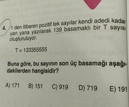 4./1 den itibaren pozitif tek sayılar kendi adedi kadar
yan yana yazılarak 139 basamaklı bir T sayısı
oluşturuluyor.
T= 133355555
Buna göre, bu sayının son üç basamağı aşağı-
dakilerden hangisidir?
A) 171
B) 151
C) 919 D) 719
E) 191
